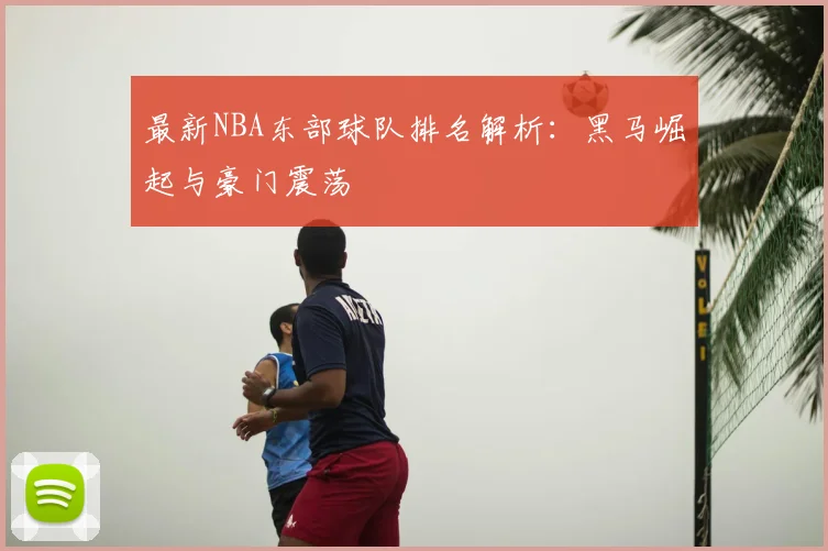 最新NBA东部球队排名解析：黑马崛起与豪门震荡