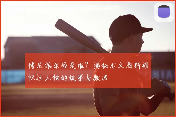 博尼佩尔蒂是谁？揭秘尤文图斯旗帜性人物的故事与数据