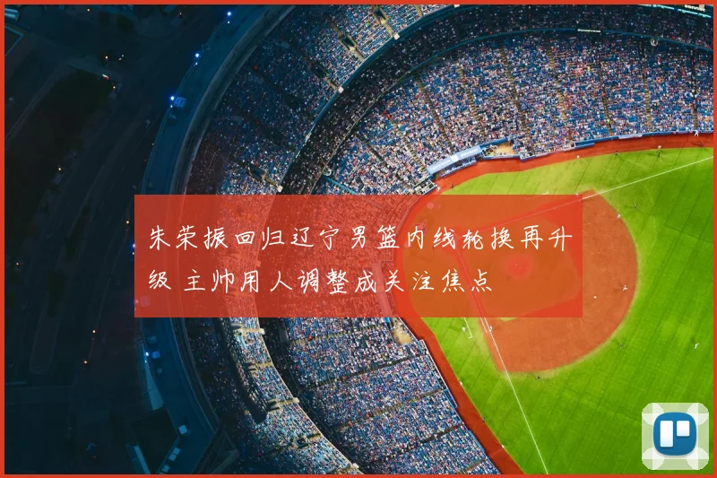 朱荣振回归辽宁男篮内线轮换再升级 主帅用人调整成关注焦点