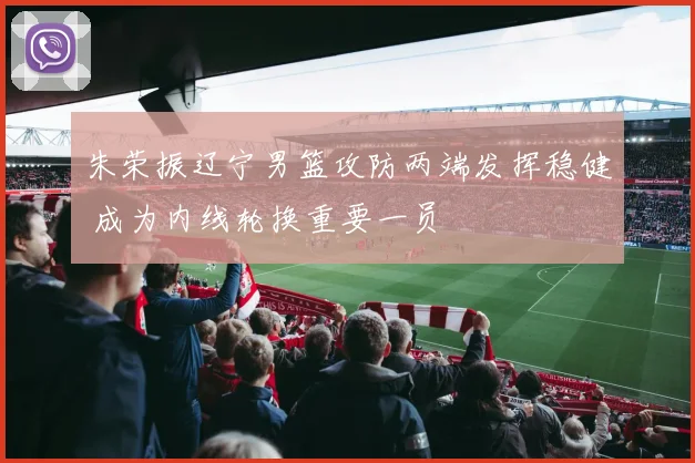 朱荣振辽宁男篮攻防两端发挥稳健 成为内线轮换重要一员