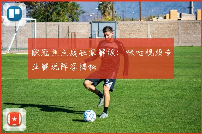 欧冠焦点战独家解读：咪咕视频专业解说阵容揭秘