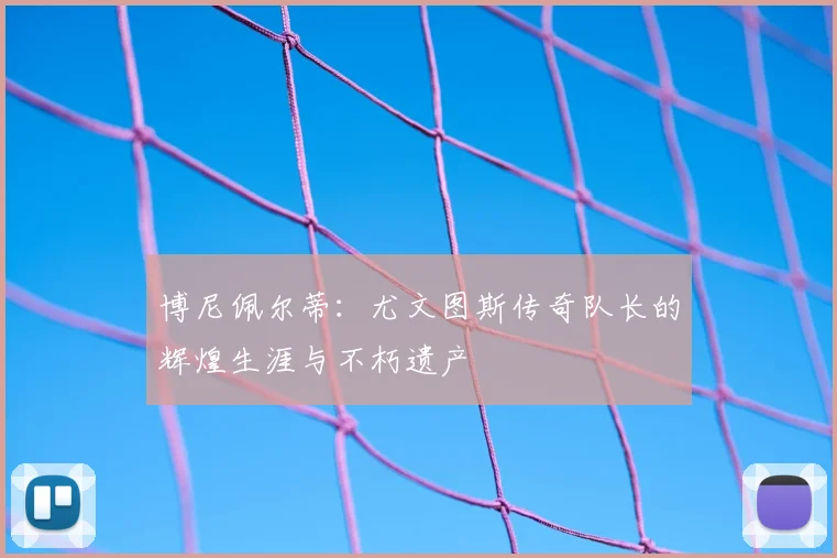 博尼佩尔蒂：尤文图斯传奇队长的辉煌生涯与不朽遗产