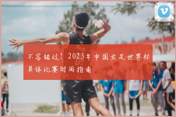 不容错过！2023年中国女足世界杯具体比赛时间指南