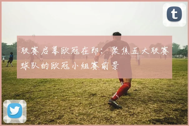 联赛启幕欧冠在即：聚焦五大联赛球队的欧冠小组赛前景