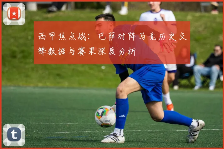 西甲焦点战：巴萨对阵马竞历史交锋数据与赛果深度分析