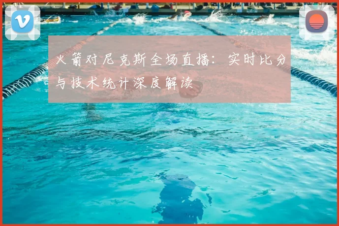 火箭对尼克斯全场直播：实时比分与技术统计深度解读