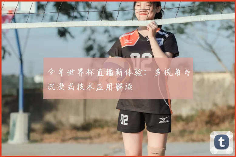 今年世界杯直播新体验：多视角与沉浸式技术应用解读