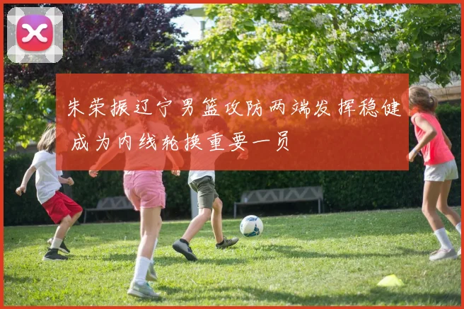 朱荣振辽宁男篮攻防两端发挥稳健 成为内线轮换重要一员