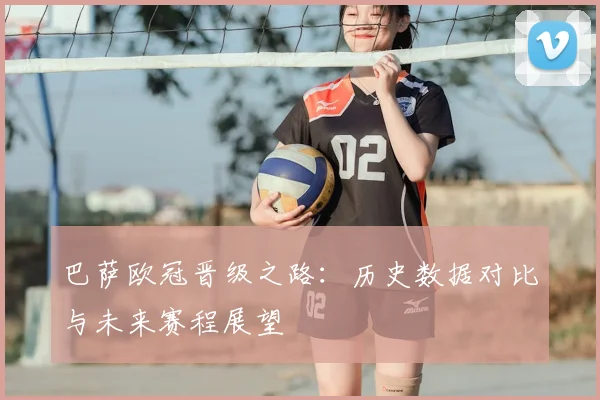 巴萨欧冠晋级之路：历史数据对比与未来赛程展望