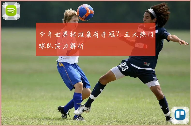 今年世界杯谁最有夺冠？五大热门球队实力解析