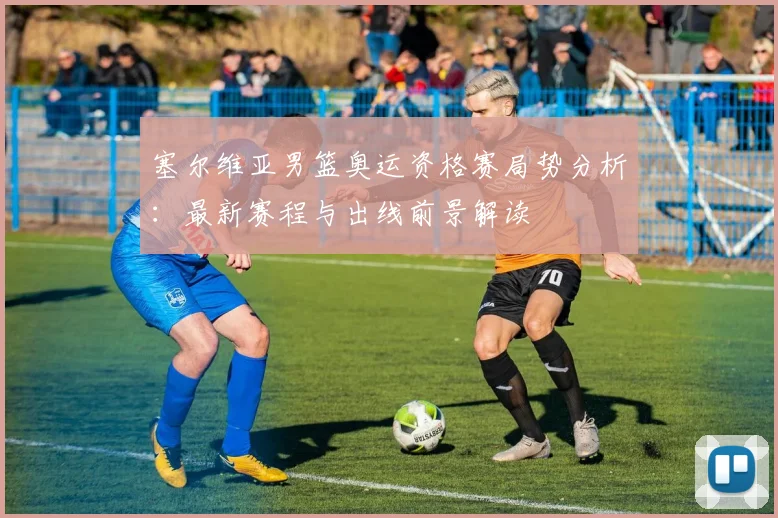 塞尔维亚男篮奥运资格赛局势分析：最新赛程与出线前景解读