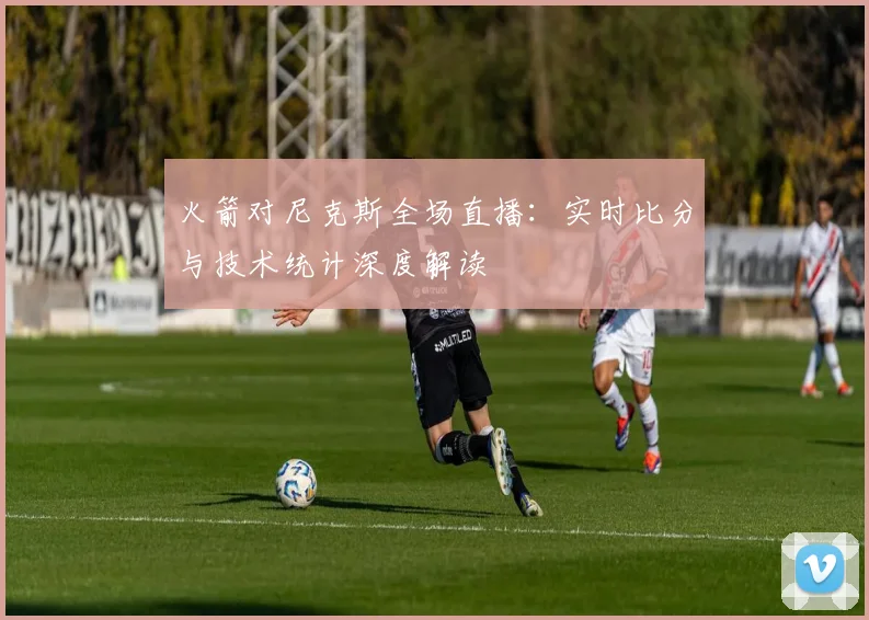 火箭对尼克斯全场直播：实时比分与技术统计深度解读