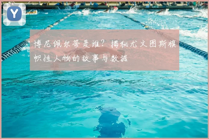 博尼佩尔蒂是谁？揭秘尤文图斯旗帜性人物的故事与数据