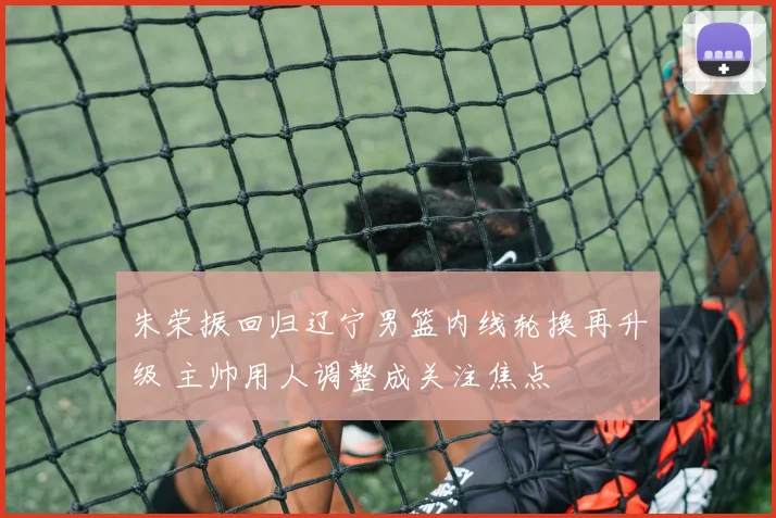 朱荣振回归辽宁男篮内线轮换再升级 主帅用人调整成关注焦点