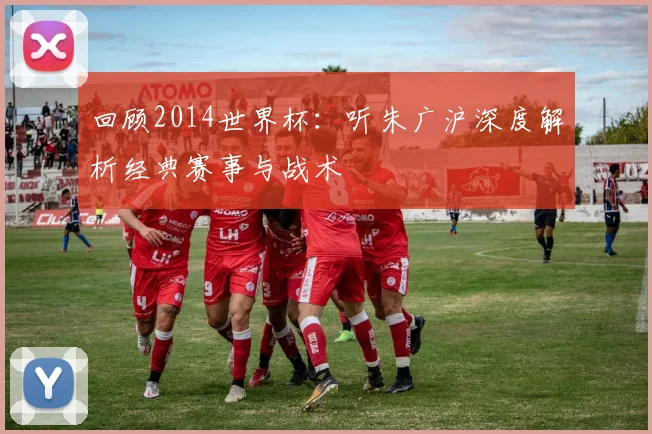回顾2014世界杯：听朱广沪深度解析经典赛事与战术