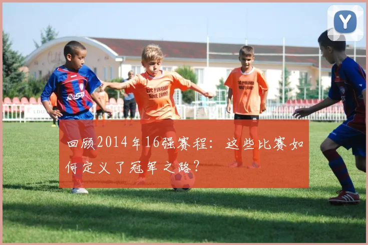 回顾2014年16强赛程:这些比赛如何定义了冠军之路?