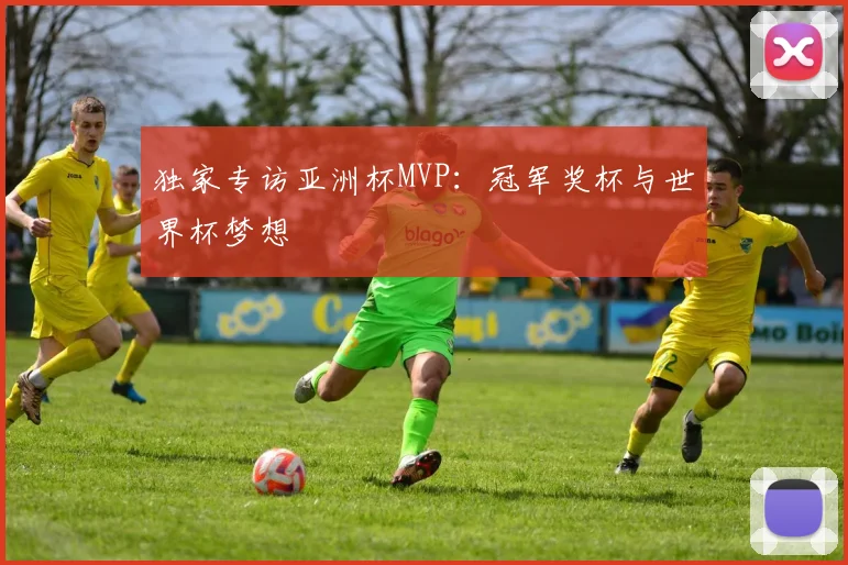 独家专访亚洲杯MVP：冠军奖杯与世界杯梦想