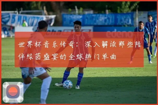 世界杯音乐传奇：深入解读那些陪伴绿茵盛宴的全球热门单曲