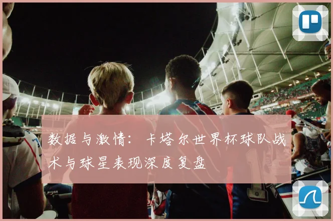 数据与激情:卡塔尔世界杯球队战术与球星表现深度复盘