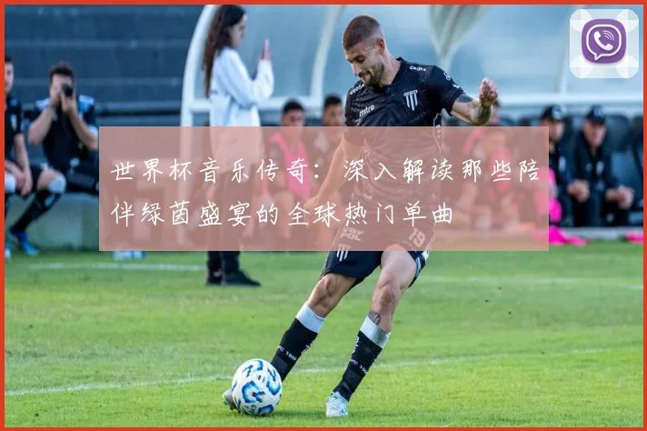 世界杯音乐传奇:深入解读那些陪伴绿茵盛宴的全球热门单曲