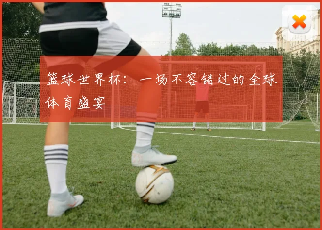 篮球世界杯：一场不容错过的全球体育盛宴