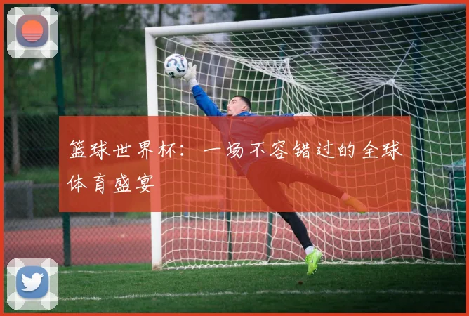 篮球世界杯：一场不容错过的全球体育盛宴