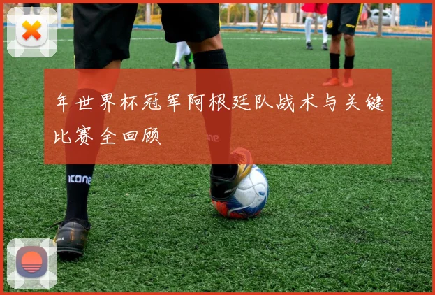 年世界杯冠军阿根廷队战术与关键比赛全回顾