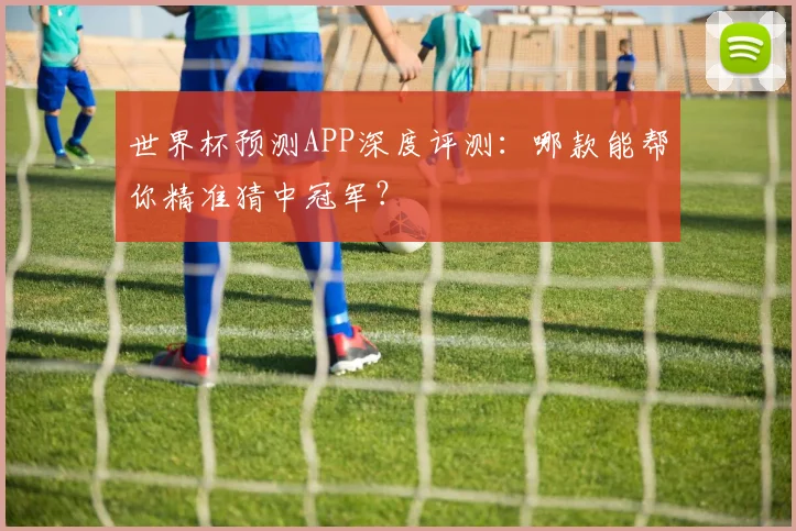 世界杯预测APP深度评测：哪款能帮你精准猜中冠军？