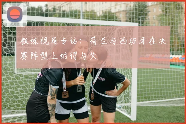 教练视角专访:荷兰与西班牙在决赛阵型上的得与失