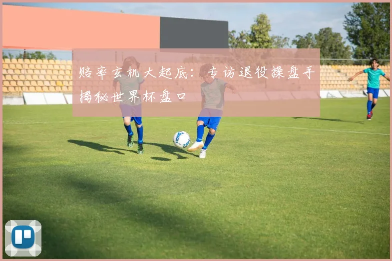 赔率玄机大起底:专访退役操盘手揭秘世界杯盘口