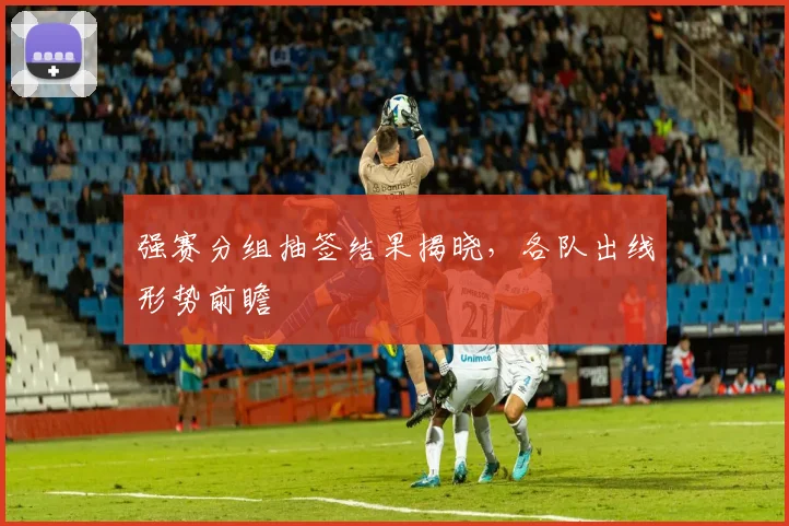 强赛分组抽签结果揭晓，各队出线形势前瞻