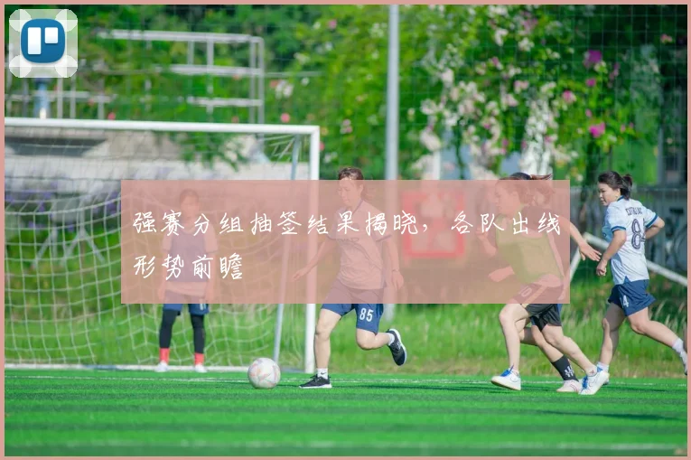 强赛分组抽签结果揭晓，各队出线形势前瞻