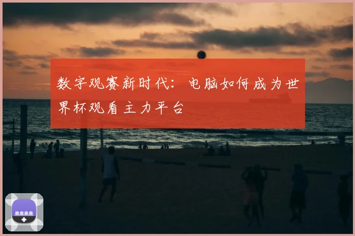 数字观赛新时代:电脑如何成为世界杯观看主力平台