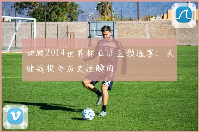 回顾2014世界杯亚洲区预选赛：关键战役与历史性瞬间