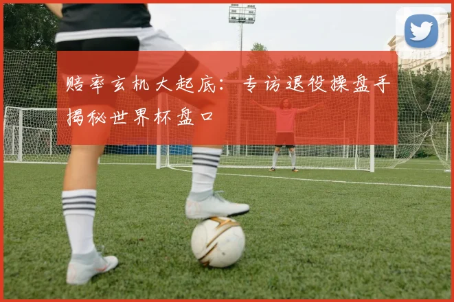 赔率玄机大起底：专访退役操盘手揭秘世界杯盘口